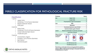 MIRELS CLASSIFICATION FOR PATHOLOGICAL FRACTURE RISK
Classification
1 point
• upper limb
• involving <1/3 of bone diameter
• blastic/sclerotic lesion
• mild pain
2 points
• lower limb
• involving 1/3-2/3 of bone diameter
• mixed sclerotic/lytic lesion
• moderate pain
3 points
• trochanteric region
• involves >2/3 of bone diameter
• lytic lesion
• functional pain
ORTHO ANDALAS NOTES
 