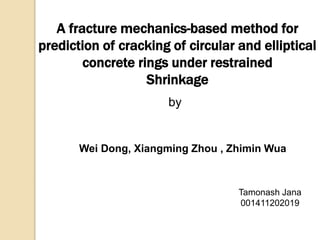 A fracture mechanics-based method for 
prediction of cracking of circular and elliptical 
concrete rings under restrained 
Shrinkage 
by 
Wei Dong, Xiangming Zhou , Zhimin Wua 
Tamonash Jana 
001411202019 
 