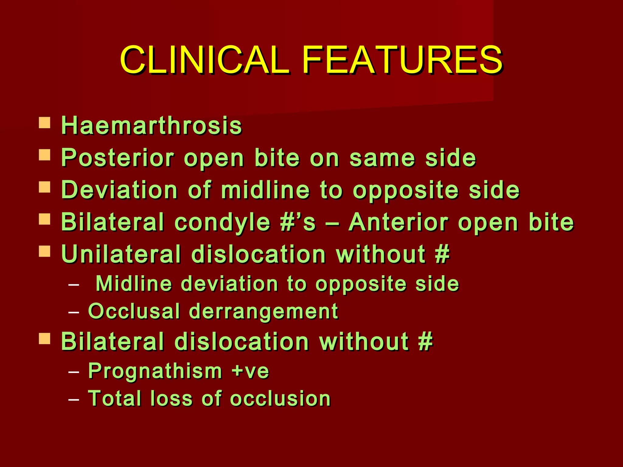 CCLLIINNIICCAALL FFEEAATTUURREESS 
 HHaaeemmaarrtthhrroossiiss 
 PPoosstteerriioorr ooppeenn bbiittee oonn ssaammee ssiiddee 
 DDeevviiaattiioonn ooff mmiiddlliinnee ttoo ooppppoossiittee ssiiddee 
 BBiillaatteerraall ccoonnddyyllee ##’’ss –– AAnntteerriioorr ooppeenn bbiittee 
 UUnniillaatteerraall ddiissllooccaattiioonn wwiitthhoouutt ## 
– MMiiddlliinnee ddeevviiaattiioonn ttoo ooppppoossiittee ssiiddee 
– OOcccclluussaall ddeerrrraannggeemmeenntt 
 BBiillaatteerraall ddiissllooccaattiioonn wwiitthhoouutt ## 
– PPrrooggnnaatthhiissmm ++vvee 
– TToottaall lloossss ooff oocccclluussiioonn 
 