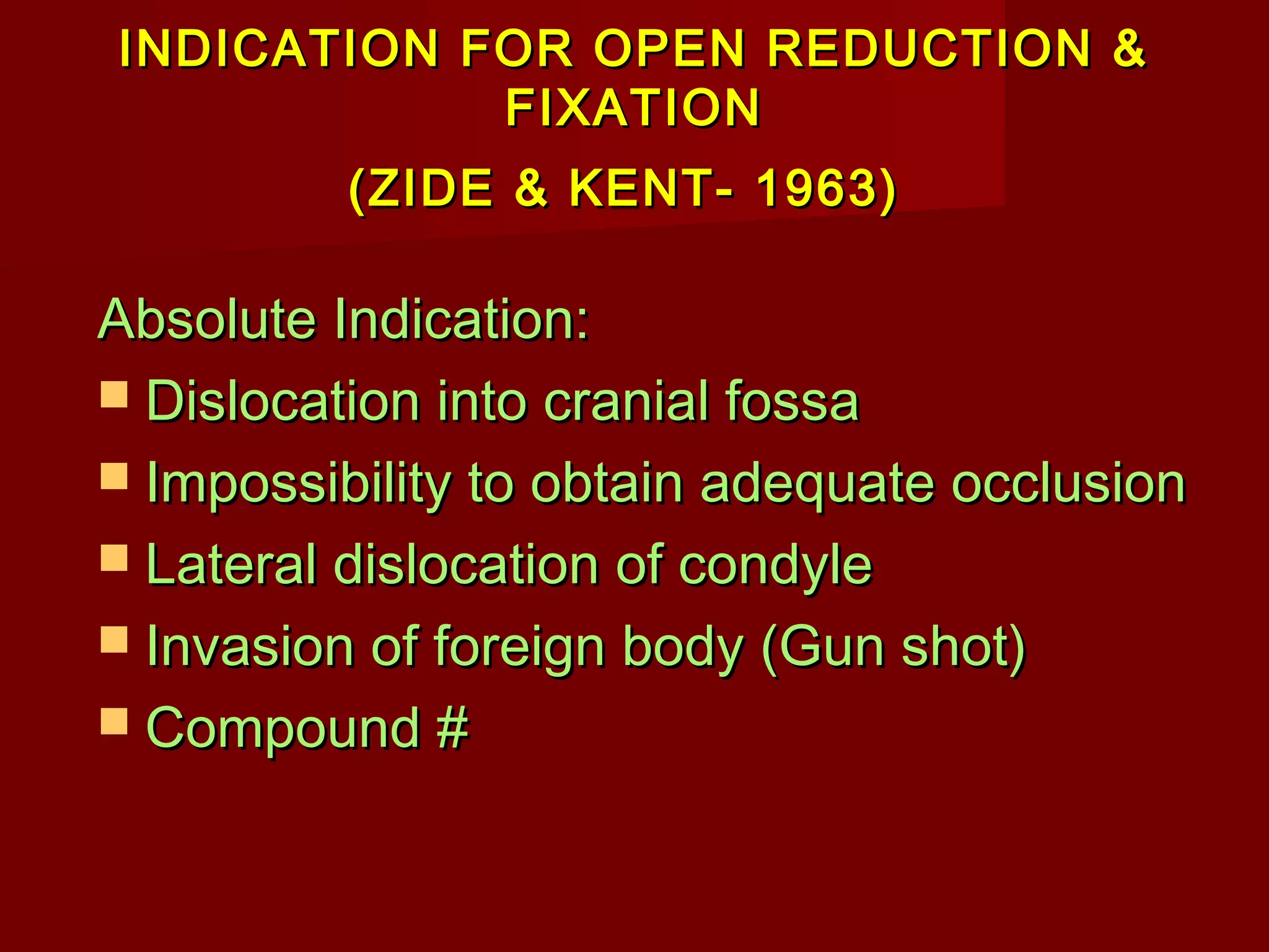 INDICATION FOR OOPPEENN RREEDDUUCCTTIIOONN && 
FFIIXXAATTIIOONN 
((ZZIIDDEE && KKEENNTT-- 11996633)) 
AAbbssoolluuttee IInnddiiccaattiioonn:: 
 DDiissllooccaattiioonn iinnttoo ccrraanniiaall ffoossssaa 
 IImmppoossssiibbiilliittyy ttoo oobbttaaiinn aaddeeqquuaattee oocccclluussiioonn 
 LLaatteerraall ddiissllooccaattiioonn ooff ccoonnddyyllee 
 IInnvvaassiioonn ooff ffoorreeiiggnn bbooddyy ((GGuunn sshhoott)) 
 CCoommppoouunndd ## 
 