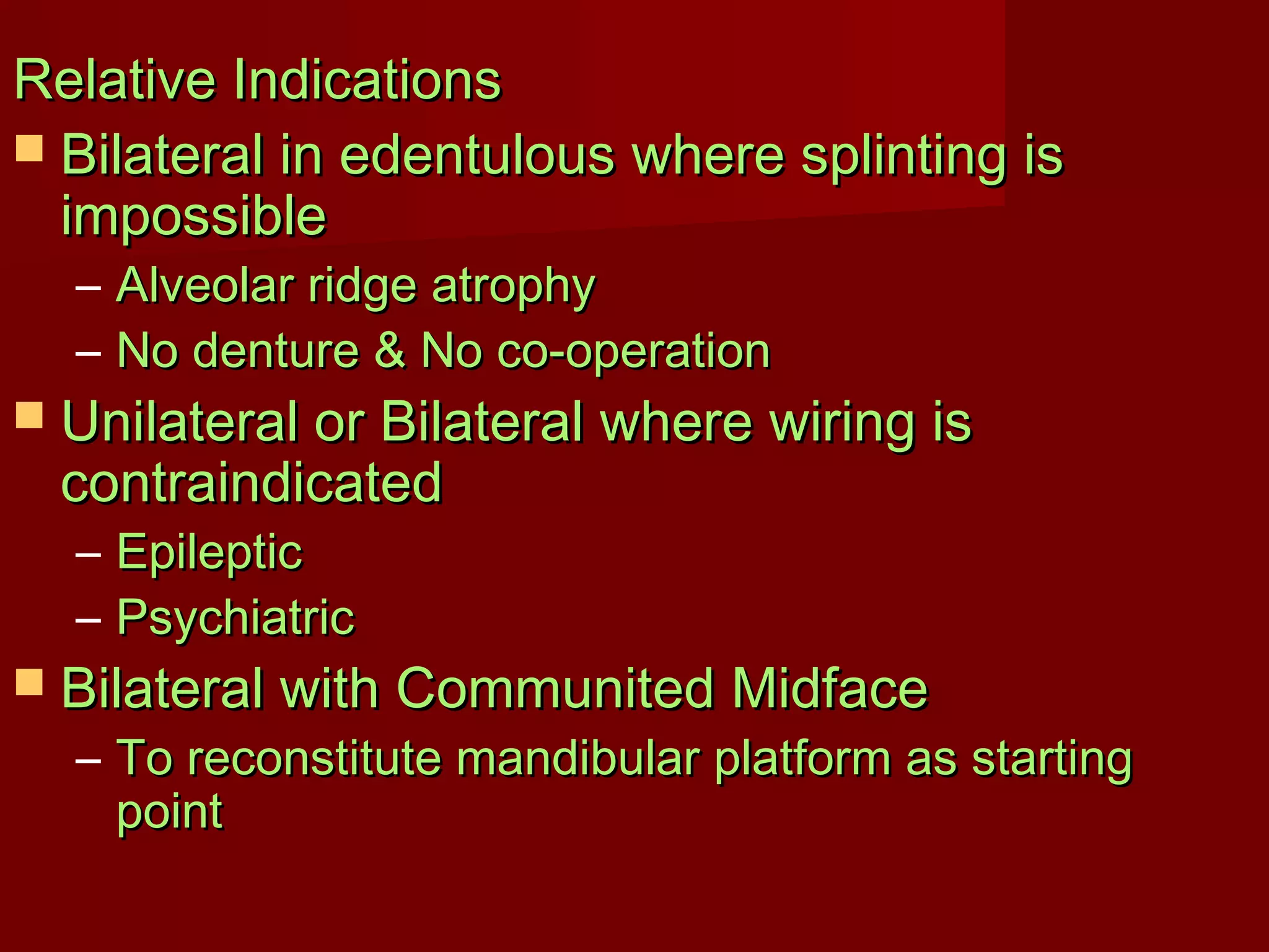 RReellaattiivvee IInnddiiccaattiioonnss 
 BBiillaatteerraall iinn eeddeennttuulloouuss wwhheerree sspplliinnttiinngg iiss 
iimmppoossssiibbllee 
– AAllvveeoollaarr rriiddggee aattrroopphhyy 
– NNoo ddeennttuurree && NNoo ccoo--ooppeerraattiioonn 
 UUnniillaatteerraall oorr BBiillaatteerraall wwhheerree wwiirriinngg iiss 
ccoonnttrraaiinnddiiccaatteedd 
– EEppiilleeppttiicc 
– PPssyycchhiiaattrriicc 
 BBiillaatteerraall wwiitthh CCoommmmuunniitteedd MMiiddffaaccee 
– TToo rreeccoonnssttiittuuttee mmaannddiibbuullaarr ppllaattffoorrmm aass ssttaarrttiinngg 
ppooiinntt 
 