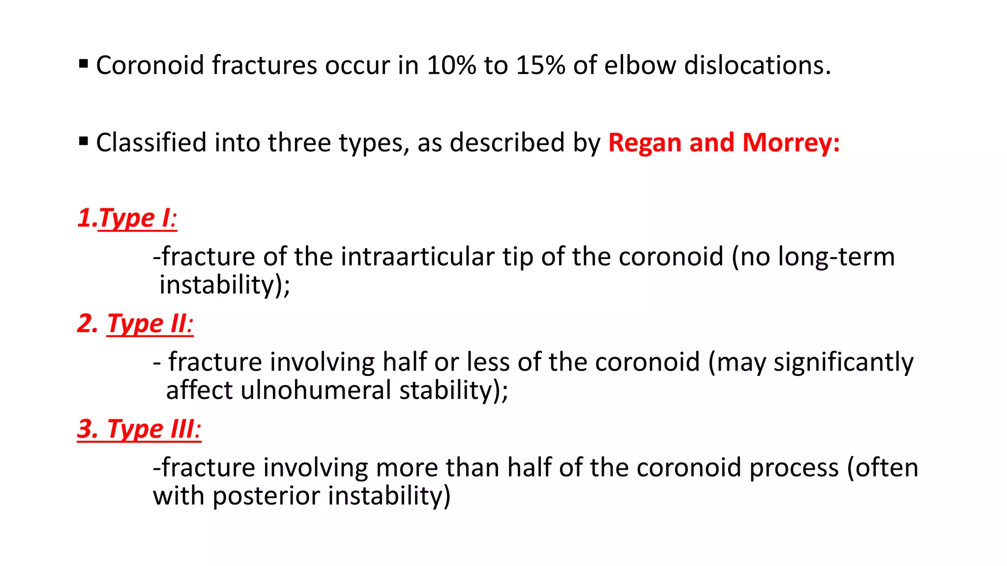  Coronoid fractures occur in 10% to 15% of elbow dislocations.
Classified into three types, as described by Regan and Morrey:
1.Type I:
-fracture of the intraarticular tip of the coronoid (no long-term
instability);
2. Type II:
- fracture involving half or less of the coronoid (may significantly
affect ulnohumeral stability);
3. Type III:
-fracture involving more than half of the coronoid process (often
with posterior instability)
