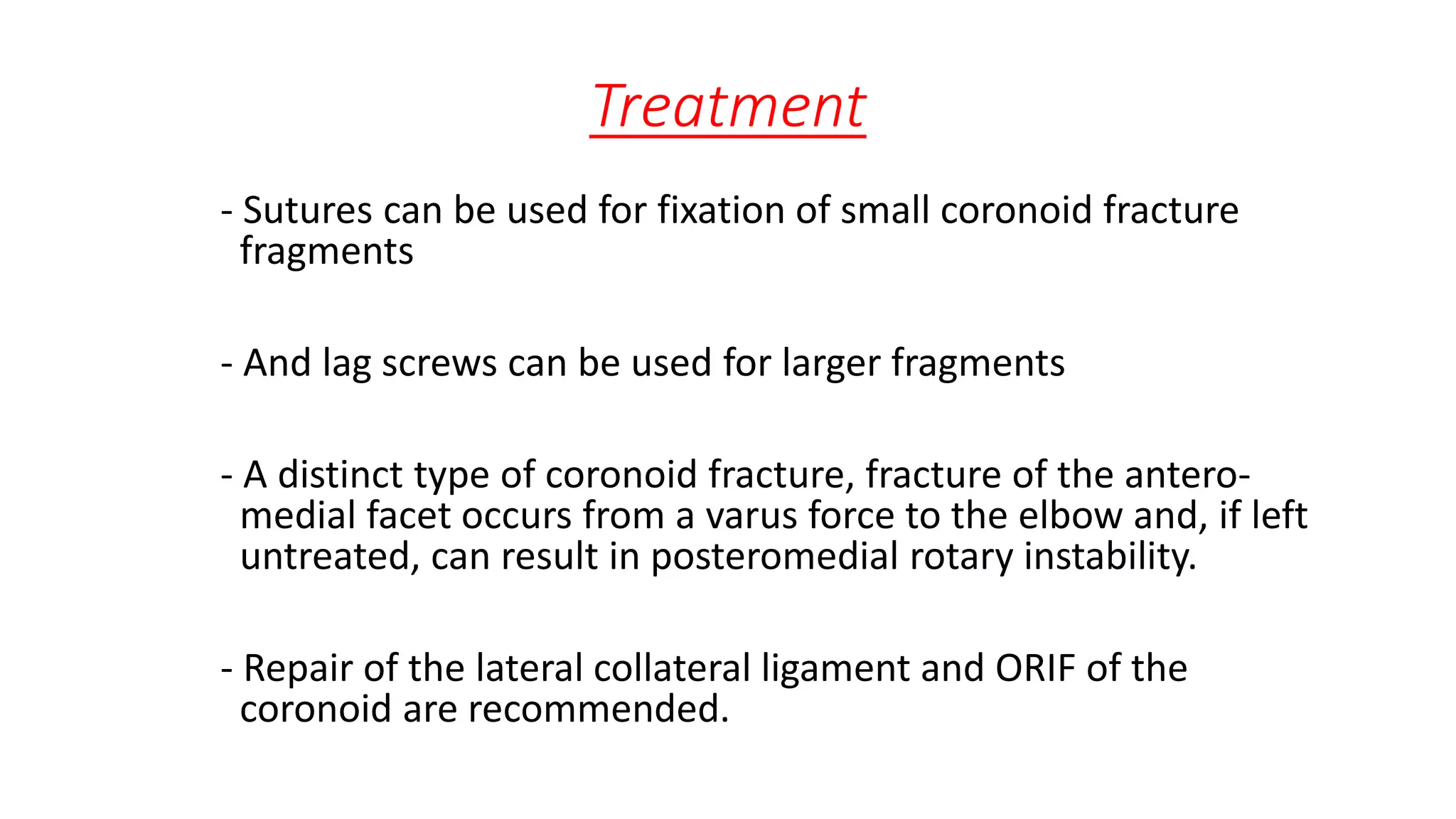 Treatment
- Sutures can be used for fixation of small coronoid fracture
fragments
- And lag screws can be used for larger fragments
- A distinct type of coronoid fracture, fracture of the antero-
medial facet occurs from a varus force to the elbow and, if left
untreated, can result in posteromedial rotary instability.
- Repair of the lateral collateral ligament and ORIF of the
coronoid are recommended.