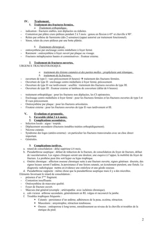 IV. Traitement.
1. Traitement des fractures fermées.
a. Traitement orthopédique.
- indication : fractures stables, non déplacées ou réduites.
- Contention par plâtre cruro pédieux pendant 2 à 3 mois : genou en flexion à 45° et cheville à 90°.
- Relais par orthèse de Sarmiento (dès 2 semaines) (appui autorisé car traitement fonctionnel).
- Sinon, relais du cruro pédieux par une botte plâtrée.
b. Traitement chirurgical.
- ostéosynthèse par enclouage centro médullaire à foyer fermé.
- Rarement : ostéosynthèse à foyer ouvert par plaque ou vissage.
- Fractures métaphysaires hautes et comminutives : fixateur externe.
2. Traitement de fractures ouvertes.
URGENCE TRAUMATOLOGIQUE.
a. traitement des lésions cutanées et des parties molles : prophylaxie anti tétanique.
b. traitement de la fracture.
- ouverture de type I : vues précocement (6 heures)  traitement des fractures fermées.
- Ouverture de type II : enclouage centro médullaire à foyer fermé, précocement.
- Ouverture de type II vue tardivement : souillée : traitement des fractures ouvertes de type III.
- Ouverture de type III : fixateur externe et lambeau de couverture (délai de 6 heures).
- traitement orthopédique : pour les fractures non déplacées, les CI opératoires.
- Enclouage centro médullaire à foyer fermé : pour les fractures fermées et les fractures ouvertes de type I et
II vues précocement.
- Ostéosynthèse par plaque : pour les fractures articulaires.
- Fixateur externe : pour les fractures ouvertes de type II vues tardivement et III.
V. Evolution et pronostic.
1. Favorable (délai 3 à 6 mois).
2. Complications secondaires.
- Infection locale : aigue / torpide.
- Déplacement secondaire (fractures instables traitées orthopédiquement).
- Nécrose cutanée.
- Syndrome des loges (antéro-externe) : en particulier les fractures transversales avec un choc direct
important.
- Générales.
3. Complications tardives.
a. retard de consolidation : délai supérieur à 6 mois.
b. Pseudarthrose aseptique : défaut de réduction de la fracture, de consolidation du foyer de fracture, défaut
de vascularisation. Les signes cliniques seront une douleur, une esquive à l’appui, la mobilité du foyer de
fracture. La prothèse peut être soit hyper ou hypo trophique.
c. Ostéite chronique : affection osseuse chronique suite à une fracture ouverte, signes généraux discrets, des
signes locaux seront l’œdème, la persistance d’une lésion cutanée, un écoulement purulent, une fistule. Le
diagnostic radiologique mettra en évidence une ostéolyse et une géode osseuse.
d. Pseudarthrose suppurée : même chose que la pseudarthrose aseptique mais il y a des microbes.
Eléments favorisant le retard de consolidation :
- présence d’un 3ième
fragment.
- Contention insuffisante.
- Ostéosynthèse de mauvaise qualité.
- Foyer de fracture ouvert.
- Mauvais état général (exemple : artériopathie avec ischémie chronique).
e. cals vicieux arthrose secondaire, généralement en RL valgus et raccourcit la jambe.
f. Troubles trophiques fréquents :
 Cutanés : persistance d’un œdème, adhérences de la peau, eczéma, rétraction.
 Musculaire : amyotrophie, rétraction tendineuse.
 Osseux : ostéoporose à long terme, enraidissement au niveau de la cheville et troubles de la
statique du pied.
2
 