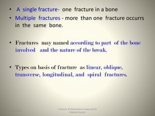 • A single fracture- one fracture in a bone
• Multiple fractures - more than one fracture occurrs
in the same bone.
• Fractures may named according to part of the bone
involved and the nature of the break.
• Types on basis of fracture as linear, oblique,
transverse, longitudinal, and spiral fractures.
Fracture & Dislocation in Ayurved-Dr
Mahesh Kumar
1315-09-2020
 