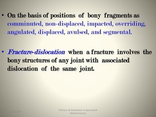 • On the basis of positions of bony fragments as
comminuted, non-displaced, impacted, overriding,
angulated, displaced, avulsed, and segmental.
• Fracture-dislocation when a fracture involves the
bony structures of any joint with associated
dislocation of the same joint.
Fracture & Dislocation in Ayurved-Dr
Mahesh Kumar
1415-09-2020
 
