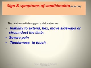 Sign & symptoms of sandhimuktaSu.Ni.15/6)
The features which suggest a dislocation are
• Inability to extend, flex, move sideways or
circumduct the limb;
• Severe pain
• Tenderness to touch.
Fracture & Dislocation in Ayurved-Dr
Mahesh Kumar
1515-09-2020
 