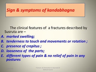 The clinical features of a fractures described by
Susruta are –
A. marked swelling;
B. tenderness to touch and movements or rotation ;
C. presence of crepitus ;
D. looseness of the parts;
E. different types of pain & no relief of pain in any
postures
Fracture & Dislocation in Ayurved-Dr
Mahesh Kumar
Sign & symptoms of kandabhagna
1615-09-2020
 