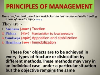 PRINCIPLES OF MANAGEMENT
There are four basic principles which Susruta has mentioned while treating
a case of skeletal injury.(su.c.3)
They are :-
1. Anchana ( ) Traction
2. Pidana ( ) Manipulation by local pressure
3. Samksepa ( ) Apposition and stabilization
4. Bandhana ( ) Immobilization
These four objects are to be achieved in
every types of fracture or dislocation by
different methods.These methods may very in
an individual case under a particular situation
but the objective remains the sameFracture & Dislocation in Ayurved-Dr
Mahesh Kumar
1815-09-2020
 