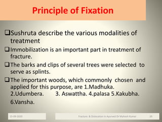 Principle of Fixation
Sushruta describe the various modalities of
treatment
Immobilization is an important part in treatment of
fracture.
The barks and clips of several trees were selected to
serve as splints.
The important woods, which commonly chosen and
applied for this purpose, are 1.Madhuka.
2.Udumbera. 3. Aswattha. 4.palasa 5.Kakubha.
6.Vansha.
Fracture & Dislocation in Ayurved-Dr Mahesh Kumar 2015-09-2020
 