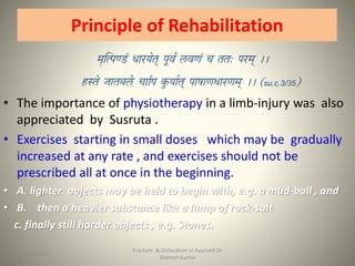 Principle of Rehabilitation
su.c.3/35
• The importance of physiotherapy in a limb-injury was also
appreciated by Susruta .
• Exercises starting in small doses which may be gradually
increased at any rate , and exercises should not be
prescribed all at once in the beginning.
• A. lighter objects may be held to begin with, e.g. a mud-ball , and
• B. then a heavier substance like a lump of rock-salt
c. finally still harder objects , e.g. Stones.
Fracture & Dislocation in Ayurved-Dr
Mahesh Kumar
2415-09-2020
 