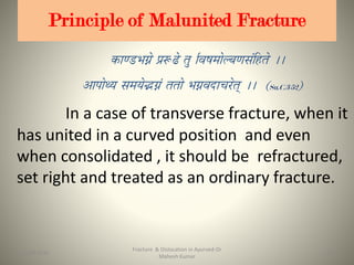 Principle of Malunited Fracture
Su.C.3/52
In a case of transverse fracture, when it
has united in a curved position and even
when consolidated , it should be refractured,
set right and treated as an ordinary fracture.
Fracture & Dislocation in Ayurved-Dr
Mahesh Kumar
2515-09-2020
 