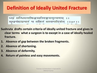 Definition of Ideally United Fracture
Sushruta drafts certain criteria of ideally united fracture and gives in
clear terms what a surgeon is to except in a case of ideally healed
fracture.
1. Absence of gap between the broken fragments.
2. Absence of shortening.
3. Absence of deformity.
4. Return of painless and easy movements.
Fracture & Dislocation in Ayurved-Dr
Mahesh Kumar
2715-09-2020
 