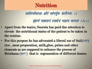 Nutrition
• Apart from the tonics, Susruta has paid due attention to
elevate the nutritional status of the patient to be taken in
the routine.
• For this purpose he has advocated a liberal use of Sali( )
rice , meat preparation, milk,ghee, pulses and other
elements as are supposed to enhance the process of
Brinhana ( ) that is regenaration of different tissues.
Fracture & Dislocation in Ayurved-Dr Mahesh Kumar 3015-09-2020
 