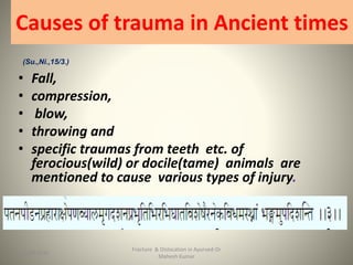 Causes of trauma in Ancient times
(Su.,Ni.,15/3.)
• Fall,
• compression,
• blow,
• throwing and
• specific traumas from teeth etc. of
ferocious(wild) or docile(tame) animals are
mentioned to cause various types of injury.
Fracture & Dislocation in Ayurved-Dr
Mahesh Kumar
615-09-2020
 