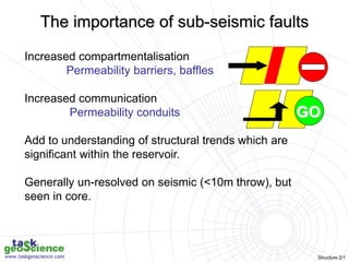 Structure 2/1
Increased compartmentalisation
Permeability barriers, baffles
Increased communication
Permeability conduits
Add to understanding of structural trends which are
significant within the reservoir.
Generally un-resolved on seismic (<10m throw), but
seen in core.
GO
The importance of sub-seismic faults
 