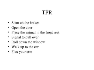 TPR
•   Slam on the brakes
•   Open the door
•   Place the animal in the front seat
•   Signal to pull over
•   Roll down the window
•   Walk up to the car
•   Flex your arm
 