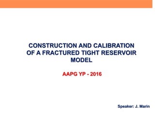 CONSTRUCTION AND CALIBRATION
OF A FRACTURED TIGHT RESERVOIR
MODEL
Speaker: J. Marin
AAPG YP - 2016
 