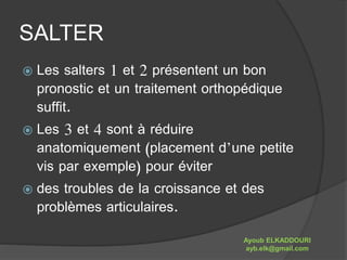 SALTER 
 Les salters 1 et 2 présentent un bon 
pronostic et un traitement orthopédique 
suffit. 
 Les 3 et 4 sont à réduire 
anatomiquement (placement d’une petite 
vis par exemple) pour éviter 
 des troubles de la croissance et des 
problèmes articulaires. 
Ayoub ELKADDOURI 
ayb.elk@gmail.com 
 