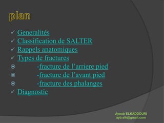  Generalités 
 Classification de SALTER 
 Rappels anatomiques 
 Types de fractures 
 -fracture de l’arriere pied 
 -fracture de l’avant pied 
 -fracture des phalanges 
 Diagnostic 
Ayoub ELKADDOURI 
ayb.elk@gmail.com 
 