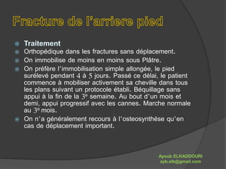  Orthopédique dans les fractures sans déplacement. 
 On immobilise de moins en moins sous Plâtre. 
 On préfère l’immobilisation simple allongée, le pied 
surélevé pendant 4 à 5 jours. Passé ce délai, le patient 
commence à mobiliser activement sa cheville dans tous 
les plans suivant un protocole établi. Béquillage sans 
appui à la fin de la 3e semaine. Au bout d’un mois et 
demi, appui progressif avec les cannes. Marche normale 
au 3e mois. 
 On n’a généralement recours à l’osteosynthése qu’en 
cas de déplacement important. 
Ayoub ELKADDOURI 
ayb.elk@gmail.com 
 