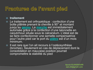  Le traitement est orthopédique : confection d’une 
botte plâtrée prenant la cheville à 90° et montant 
jusqu’au genou. La marche est immédiatement 
autorisée grâce à la confection d’une talonnette en 
caoutchouc située sous le calcanéum. L’idéal est de 
se faire confectionner une semelle compensatrice 
pour l’autre pied car le port du plâtre est d’un mois 
minimum. 
 Il est rare que l’on ait recours à l’ostéosynthèse 
(broches). Seulement en cas de déplacement dont la 
consolidation en mauvaise position pourrait 
compromettre la stabilité du pied 
Ayoub ELKADDOURI 
ayb.elk@gmail.com 
 