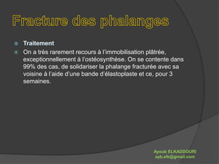  On a très rarement recours à l’immobilisation plâtrée, 
exceptionnellement à l’ostéosynthèse. On se contente dans 
99% des cas, de solidariser la phalange fracturée avec sa 
voisine à l’aide d’une bande d’élastoplaste et ce, pour 3 
semaines. 
Ayoub ELKADDOURI 
ayb.elk@gmail.com 
 