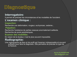 Il permet de préciser les circonstances et les modalités de l’accident. 
Inspection: 
Recherche une deformation, rougeur, ecchymose, oedeme... 
Palpation: 
Recherche l’existance de parties osseuse anormalement saillante. 
Recherche de pouls periphériques. 
Examen des mobilités: 
En raison de la douleur, il est le plus souvent impossible. 
Une radiographie de face et de profil est l'examen indispensable et souvent 
suffisant pour faire le diagnostic. Elle permettra de préciser le type de 
la fracture. 
Ayoub ELKADDOURI 
ayb.elk@gmail.com 
 
