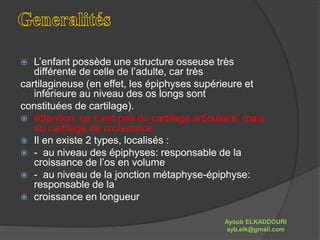  L’enfant possède une structure osseuse très 
différente de celle de l’adulte, car très 
cartilagineuse (en effet, les épiphyses supérieure et 
inférieure au niveau des os longs sont 
constituées de cartilage). 
 Attention: ce n’est pas du cartilage articulaire, mais 
du cartilage de croissance. 
 Il en existe 2 types, localisés : 
 - au niveau des épiphyses: responsable de la 
croissance de l’os en volume 
 - au niveau de la jonction métaphyse-épiphyse: 
responsable de la 
 croissance en longueur 
Ayoub ELKADDOURI 
ayb.elk@gmail.com 
 