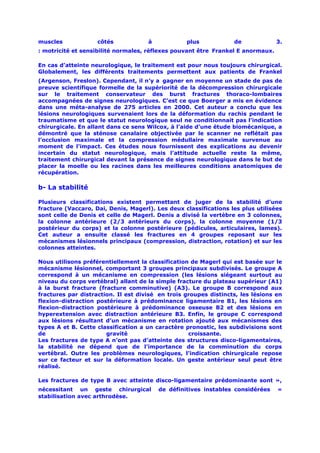 muscles             côtés            à            plus            de             3.
: motricité et sensibilité normales, réflexes pouvant être Frankel E anormaux.

En cas d’atteinte neurologique, le traitement est pour nous toujours chirurgical.
Globalement, les différents traitements permettent aux patients de Frankel
(Argenson, Freslon). Cependant, il n’y a gagner en moyenne un stade de pas de
preuve scientifique formelle de la supériorité de la décompression chirurgicale
sur le traitement conservateur des burst fractures thoraco-lombaires
accompagnées de signes neurologiques. C’est ce que Boerger a mis en évidence
dans une méta-analyse de 275 articles en 2000. Cet auteur a conclu que les
lésions neurologiques survenaient lors de la déformation du rachis pendant le
traumatisme et que le statut neurologique seul ne conditionnait pas l’indication
chirurgicale. En allant dans ce sens Wilcox, à l’aide d’une étude biomécanique, a
démontré que la sténose canalaire objectivée par le scanner ne reflétait pas
l’occlusion maximale et la compression médullaire maximale survenue au
moment de l’impact. Ces études nous fournissent des explications au devenir
incertain du statut neurologique, mais l’attitude actuelle reste la même,
traitement chirurgical devant la présence de signes neurologique dans le but de
placer la moelle ou les racines dans les meilleures conditions anatomiques de
récupération.

b- La stabilité

Plusieurs classifications existent permettant de juger de la stabilité d’une
fracture (Vaccaro, Dai, Denis, Magerl). Les deux classifications les plus utilisées
sont celle de Denis et celle de Magerl. Denis a divisé la vertèbre en 3 colonnes,
la colonne antérieure (2/3 antérieurs du corps), la colonne moyenne (1/3
postérieur du corps) et la colonne postérieure (pédicules, articulaires, lames).
Cet auteur a ensuite classé les fractures en 4 groupes reposant sur les
mécanismes lésionnels principaux (compression, distraction, rotation) et sur les
colonnes atteintes.

Nous utilisons préférentiellement la classification de Magerl qui est basée sur le
mécanisme lésionnel, comportant 3 groupes principaux subdivisés. Le groupe A
correspond à un mécanisme en compression (les lésions siégeant surtout au
niveau du corps vertébral) allant de la simple fracture du plateau supérieur (A1)
à la burst fracture (fracture comminutive) (A3). Le groupe B correspond aux
fractures par distraction. Il est divisé en trois groupes distincts, les lésions en
flexion-distraction postérieure à prédominance ligamentaire B1, les lésions en
flexion-distraction postérieure à prédominance osseuse B2 et des lésions en
hyperextension avec distraction antérieure B3. Enfin, le groupe C correspond
aux lésions résultant d’un mécanisme en rotation ajouté aux mécanismes des
types A et B. Cette classification a un caractère pronostic, les subdivisions sont
de                     gravité                     croissante.
Les fractures de type A n’ont pas d’atteinte des structures disco-ligamentaires,
la stabilité ne dépend que de l’importance de la comminution du corps
vertébral. Outre les problèmes neurologiques, l’indication chirurgicale repose
sur ce facteur et sur la déformation locale. Un geste antérieur seul peut être
réalisé.

Les fractures de type B avec atteinte disco-ligamentaire prédominante sont »,
nécessitant un geste chirurgical         de définitives instables considérées    «
stabilisation avec arthrodèse.
 