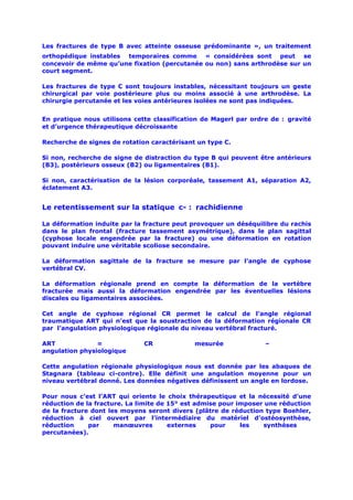 Les fractures de type B avec atteinte osseuse prédominante », un traitement
orthopédique instables temporaires comme « considérées sont peut se
concevoir de même qu’une fixation (percutanée ou non) sans arthrodèse sur un
court segment.

Les fractures de type C sont toujours instables, nécessitant toujours un geste
chirurgical par voie postérieure plus ou moins associé à une arthrodèse. La
chirurgie percutanée et les voies antérieures isolées ne sont pas indiquées.


En pratique nous utilisons cette classification de Magerl par ordre de : gravité
et d’urgence thérapeutique décroissante

Recherche de signes de rotation caractérisant un type C.

Si non, recherche de signe de distraction du type B qui peuvent être antérieurs
(B3), postérieurs osseux (B2) ou ligamentaires (B1).

Si non, caractérisation de la lésion corporéale, tassement A1, séparation A2,
éclatement A3.


Le retentissement sur la statique c- : rachidienne

La déformation induite par la fracture peut provoquer un déséquilibre du rachis
dans le plan frontal (fracture tassement asymétrique), dans le plan sagittal
(cyphose locale engendrée par la fracture) ou une déformation en rotation
pouvant induire une véritable scoliose secondaire.

La déformation sagittale de la fracture se mesure par l’angle de cyphose
vertébral CV.

La déformation régionale prend en compte la déformation de la vertèbre
fracturée mais aussi la déformation engendrée par les éventuelles lésions
discales ou ligamentaires associées.

Cet angle de cyphose régional CR permet le calcul de l’angle régional
traumatique ART qui n’est que la soustraction de la déformation régionale CR
par l’angulation physiologique régionale du niveau vertébral fracturé.

ART             =             CR             mesurée              –
angulation physiologique

Cette angulation régionale physiologique nous est donnée par les abaques de
Stagnara (tableau ci-contre). Elle définit une angulation moyenne pour un
niveau vertébral donné. Les données négatives définissent un angle en lordose.

Pour nous c’est l’ART qui oriente le choix thérapeutique et la nécessité d’une
réduction de la fracture. La limite de 15° est admise pour imposer une réduction
de la fracture dont les moyens seront divers (plâtre de réduction type Boehler,
réduction à ciel ouvert par l’intermédiaire du matériel d’ostéosynthèse,
réduction     par     manœuvres        externes    pour     les   synthèses
percutanées).
 
