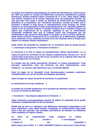 La notion d’un équilibre physiologique du rachis est introduite par cette mesure
de l’ART qui prend en compte les différentes courbures rachidiennes (cyphose
thoracique, lordose lombaire allant croissante de L1 à L5). Cette notion reflète
une mesure moyenne de la lordose régionale pour une population donnée. On
sait que pour tout sujet il existe un équilibre de profil dicté par l’anatomie
pelvienne et en particulier par l’incidence pelvienne. L’étude de Koller est la
première à étudier à long terme le retentissement d’une fracture du rachis
lombaire ou thoracolombaire traitée orthopédiquement sur l’équilibre global du
rachis et sur le résultat clinique. Il semble souligner que le résultat clinique est
péjoré par l’importance de la cyphose régionale et par la comminution
corporéale vertébrale bien que la cyphose locale soit compensée par les
modifications des courbures thoracique et lombaire et de la version pelvienne.
Cette étude confirme l’importance de la correction de la déformation sagittale,
de la restitution d’une anatomie normale et de son maintien dans le temps pour
obtenir un résultat clinique satisfaisant.

Cette notion de nécessité du maintien de la correction dans le temps permet
». mécanique à long terme d’introduire le facteur «

Il comprend à la fois le risque de pseudarthrose (lésion ligamentaire »), le
risque de perte de correction du fait diabolo prédominante, fracture en « de la
comminution fracturaire ou du fait d’une correction de la cyphose faite dans les
disques adjacents à la fracture.

Il n’existe pas de critère permettant d’évaluer ce risque précisément. C’est
pourquoi aujourd’hui, pour les fractures les plus comminutives, nous
réalisons : un scanner post opératoire qui a un double objectif

Celui de juger de la nécessité d’une décompression canalaire antérieure
complémentaire en cas de trouble neurologique persistant,

Celui de juger du risque de perte de correction en appréciant


la comminution du corps vertébral,  •


la qualité de la greffe postérieure et la quantité de résection osseuse • réalisée
au cours du temps de libération,


« l’ouverture » des disques adjacents à la fracture. •

Cette évaluation scannographique permet de définir la nécéssité d’une greffe
antérieure complémentaire et de son étendue.

Plutôt que de faire un catalogue des différentes techniques disponibles et de
leurs indications, nous allons essayer d’appliquer le raisonnement décrit plus
haut à des cas concrets. Ces exemples permettront de discuter les différents
choix possibles et l’option choisie.

La     base     du     raisonnement       reste     toujours      la    même,
Existe-t-il          un            trouble •             ? neurologique
? Existe-t-il                          une                             instabilité •
Quel moyen pour traiter • ? cette instabilité d’abord à court puis à long terme
 