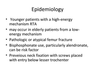 Epidemiology
• Younger patients with a high-energy
mechanism RTA
• may occur in elderly patients from a low-
energy mechanism
• Pathologic or atypical femur fracture
• Bisphosphonate use, particularly alendronate,
can be risk factor
• Preveious neck fixation with screws placed
with entry below lesser trochenter
 
