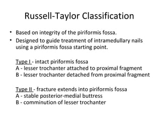 Russell-Taylor Classification
• Based on integrity of the piriformis fossa.
• Designed to guide treatment of intramedullary nails
using a piriformis fossa starting point.
Type I - intact piriformis fossa
A - lesser trochanter attached to proximal fragment
B - lesser trochanter detached from proximal fragment
Type II - fracture extends into piriformis fossa
A - stable posterior-medial buttress
B - comminution of lesser trochanter
 