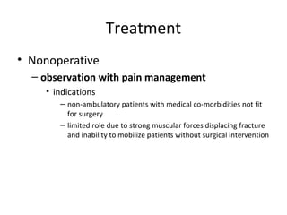 Treatment
• Nonoperative
– observation with pain management
• indications
– non-ambulatory patients with medical co-morbidities not fit
for surgery
– limited role due to strong muscular forces displacing fracture
and inability to mobilize patients without surgical intervention
 