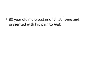 • 80 year old male sustaind fall at home and
presented with hip pain to A&E
 