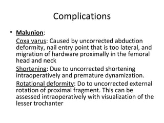 Complications
• Malunion:
Coxa varus: Caused by uncorrected abduction
deformity, nail entry point that is too lateral, and
migration of hardware proximally in the femoral
head and neck
Shortening: Due to uncorrected shortening
intraoperatively and premature dynamization.
Rotational deformity: Do to uncorrected external
rotation of proximal fragment. This can be
assessed intraoperatively with visualization of the
lesser trochanter
 