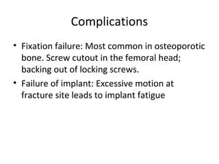 Complications
• Fixation failure: Most common in osteoporotic
bone. Screw cutout in the femoral head;
backing out of locking screws.
• Failure of implant: Excessive motion at
fracture site leads to implant fatigue
 