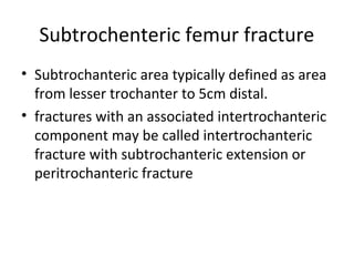 Subtrochenteric femur fracture
• Subtrochanteric area typically defined as area
from lesser trochanter to 5cm distal.
• fractures with an associated intertrochanteric
component may be called intertrochanteric
fracture with subtrochanteric extension or
peritrochanteric fracture
 