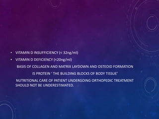 • VITAMIN D INSUFFICIENCY (< 32ng/ml)
• VITAMIN D DEFICIENCY (<20ng/ml)
BASIS OF COLLAGEN AND MATRIX LAYDOWN AND OSTEOID FORMATION
IS PROTEIN ‘ THE BUILDING BLOCKS OF BODY TISSUE’
NUTRITIONAL CARE OF PATIENT UNDERGOING ORTHOPEDIC TREATMENT
SHOULD NOT BE UNDERESTIMATED.
 