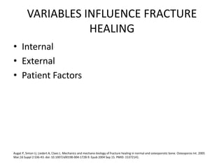 VARIABLES INFLUENCE FRACTURE
HEALING
• Internal
• External
• Patient Factors
Augat P, Simon U, Liedert A, Claes L. Mechanics and mechano-biology of fracture healing in normal and osteoporotic bone. Osteoporos Int. 2005
Mar;16 Suppl 2:S36-43. doi: 10.1007/s00198-004-1728-9. Epub 2004 Sep 15. PMID: 15372141.
 