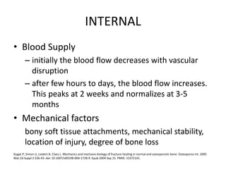 INTERNAL
• Blood Supply
– initially the blood flow decreases with vascular
disruption
– after few hours to days, the blood flow increases.
This peaks at 2 weeks and normalizes at 3-5
months
• Mechanical factors
bony soft tissue attachments, mechanical stability,
location of injury, degree of bone loss
Augat P, Simon U, Liedert A, Claes L. Mechanics and mechano-biology of fracture healing in normal and osteoporotic bone. Osteoporos Int. 2005
Mar;16 Suppl 2:S36-43. doi: 10.1007/s00198-004-1728-9. Epub 2004 Sep 15. PMID: 15372141.
 