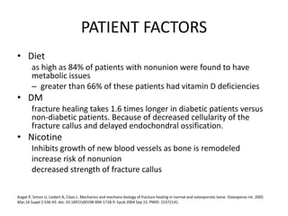 PATIENT FACTORS
• Diet
as high as 84% of patients with nonunion were found to have
metabolic issues
– greater than 66% of these patients had vitamin D deficiencies
• DM
fracture healing takes 1.6 times longer in diabetic patients versus
non-diabetic patients. Because of decreased cellularity of the
fracture callus and delayed endochondral ossification.
• Nicotine
Inhibits growth of new blood vessels as bone is remodeled
increase risk of nonunion
decreased strength of fracture callus
Augat P, Simon U, Liedert A, Claes L. Mechanics and mechano-biology of fracture healing in normal and osteoporotic bone. Osteoporos Int. 2005
Mar;16 Suppl 2:S36-43. doi: 10.1007/s00198-004-1728-9. Epub 2004 Sep 15. PMID: 15372141.
 