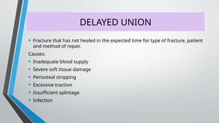 DELAYED UNION
• Fracture that has not healed in the expected time for type of fracture, patient
and method of repair.
Causes:
• Inadequate blood supply
• Severe soft tissue damage
• Periosteal stripping
• Excessive traction
• Insufficient splintage
• Infection
 