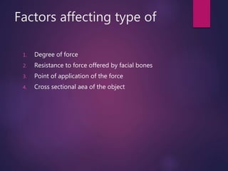 Factors affecting type of
1. Degree of force
2. Resistance to force offered by facial bones
3. Point of application of the force
4. Cross sectional aea of the object
 