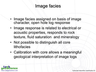 Carbonate heterolithic classification/16
• Image facies assigned on basis of image
character, open hole log response
• Image response is related to electrical or
acoustic properties, responds to rock
texture, fluid saturation and mineralogy
• Not possible to distinguish all core
lithofacies
• Calibration with core allows a meaningful
geological interpretation of image logs
Image facies
 