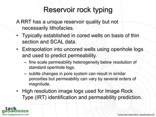 Carbonate heterolithic classification/32
A RRT has a unique reservoir quality but not
necessarily lithofacies.
• Typically established in cored wells on basis of thin
section and SCAL data.
• Extrapolation into uncored wells using openhole logs
and used to predict permeability.
– fine scale permeability heterogeneity below resolution of
standard openhole logs.
– subtle changes in pore system can result in similar
porosities but permeability can vary by several orders of
magnitude.
• High resolution image logs used for Image Rock
Type (IRT) identification and permeability prediction.
Reservoir rock typing
 