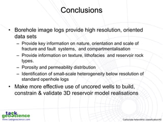 Carbonate heterolithic classification/40
Conclusions
• Borehole image logs provide high resolution, oriented
data sets
– Provide key information on nature, orientation and scale of
fracture and fault systems, and compartmentalisation
– Provide information on texture, lithofacies and reservoir rock
types.
– Porosity and permeability distribution
– Identification of small-scale heterogeneity below resolution of
standard openhole logs
• Make more effective use of uncored wells to build,
constrain & validate 3D reservoir model realisations
 