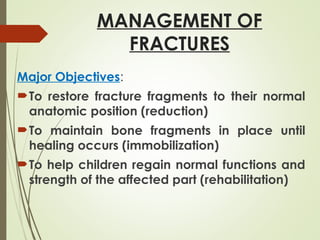 MANAGEMENT OF
FRACTURES
Major Objectives:
To restore fracture fragments to their normal
anatomic position (reduction)
To maintain bone fragments in place until
healing occurs (immobilization)
To help children regain normal functions and
strength of the affected part (rehabilitation)
 