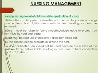 NURSING MANAGEMENT
Nursing management of children while application of casts:
1.Before the cast is applied, extremities are checked for presence of rings
or other items that might cause constriction from swelling, so these are
removed.
2.Care should be taken to forma smooth-padded edge to protect skin
rom injury by hard cast edges.
3.Cast must be kept uncovered until it dries from inside out.
4.A fan can be used to circulate air around the cast.
5.A dryer or heated fan should not be used because the outside of the
cast would dry before inside, resulting in burns due to heat conduction
from cast to skin.
 
